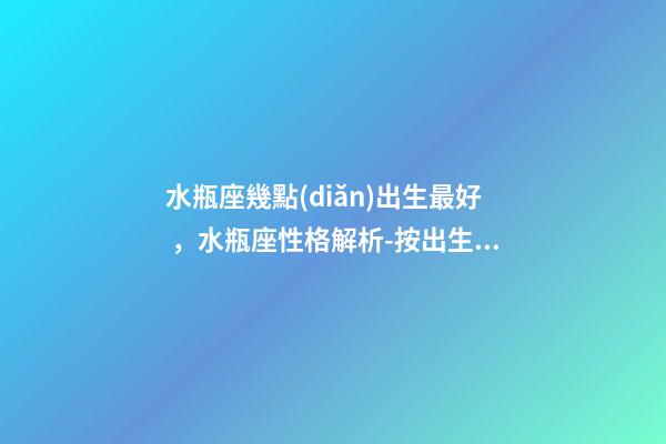 水瓶座幾點(diǎn)出生最好，水瓶座性格解析-按出生日期詳解